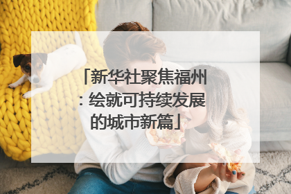 新华社聚焦福州：绘就可持续发展的城市新篇