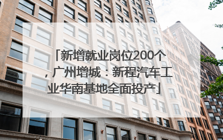 新增就业岗位200个，广州增城：新程汽车工业华南基地全面投产