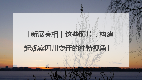 新展亮相｜这些照片，构建起观察四川变迁的独特视角