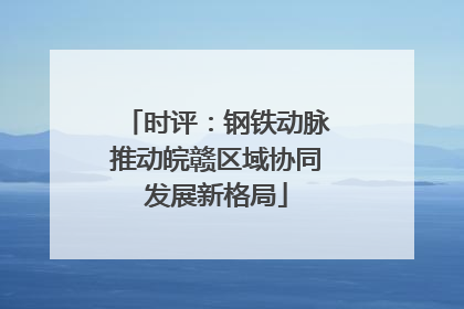 时评：钢铁动脉推动皖赣区域协同发展新格局