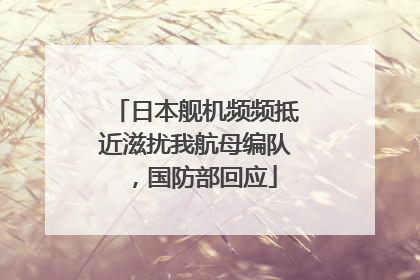 日本舰机频频抵近滋扰我航母编队，国防部回应