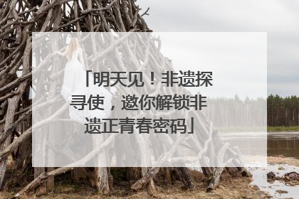 明天见！非遗探寻使，邀你解锁非遗正青春密码
