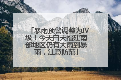 暴雨预警调整为Ⅳ级！今天白天福建南部地区仍有大雨到暴雨，注意防范
