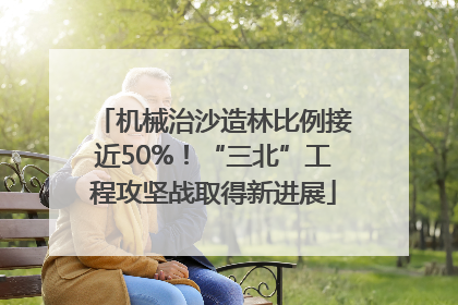 机械治沙造林比例接近50%！“三北”工程攻坚战取得新进展