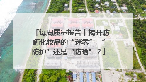 每周质量报告丨揭开防晒化妆品的“迷雾” “防护”还是“防晒”？