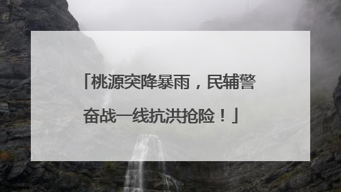 桃源突降暴雨，民辅警奋战一线抗洪抢险！