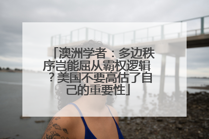 澳洲学者：多边秩序岂能屈从霸权逻辑？美国不要高估了自己的重要性