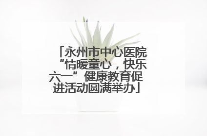 永州市中心医院“情暖童心，快乐六一”健康教育促进活动圆满举办
