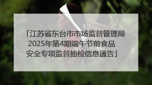 江苏省东台市市场监督管理局2025年第4期端午节前食品安全专项监督抽检信息通告