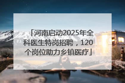河南启动2025年全科医生特岗招聘，120个岗位助力乡镇医疗