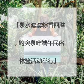 泉水潺潺粽香四溢，趵突泉畔端午民俗体验活动举行