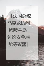 法国总统马克龙访问格陵兰岛 讨论安全局势等议题
