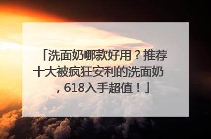 洗面奶哪款好用？推荐十大被疯狂安利的洗面奶，618入手超值！