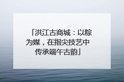 洪江古商城：以粽为媒，在指尖技艺中传承端午古韵