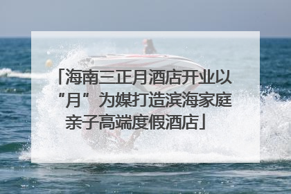 海南三正月酒店开业以“月”为媒打造滨海家庭亲子高端度假酒店