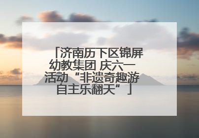 济南历下区锦屏幼教集团 庆六一活动“非遗奇趣游 自主乐翻天”