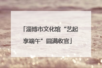 淄博市文化馆“艺起享端午”圆满收官