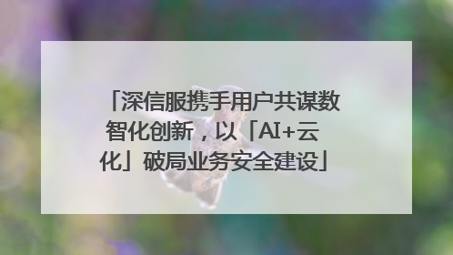深信服携手用户共谋数智化创新，以「AI+云化」破局业务安全建设