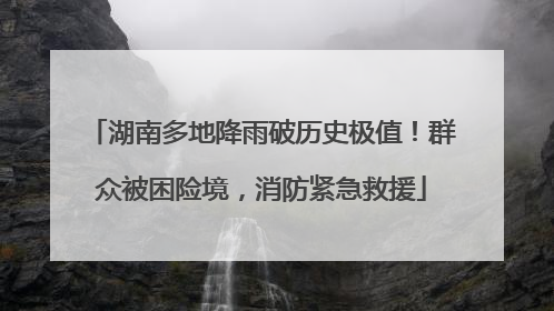 湖南多地降雨破历史极值！群众被困险境，消防紧急救援