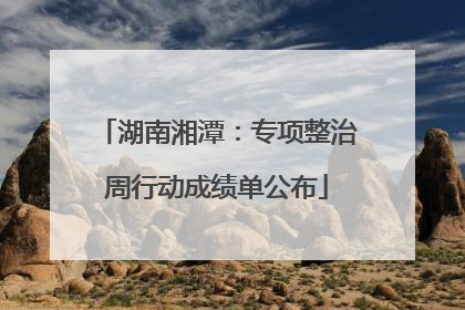 湖南湘潭：专项整治周行动成绩单公布