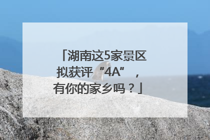 湖南这5家景区拟获评“4A”，有你的家乡吗？
