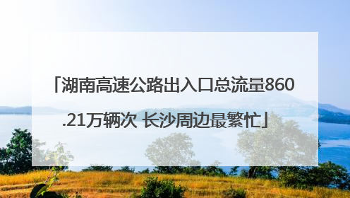 湖南高速公路出入口总流量860.21万辆次 长沙周边最繁忙