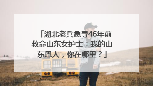 湖北老兵急寻46年前救命山东女护士：我的山东恩人，你在哪里？