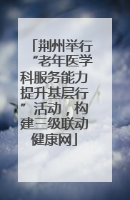 荆州举行“老年医学科服务能力提升基层行”活动，构建三级联动健康网