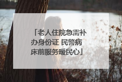 老人住院急需补办身份证 民警病床前服务暖民心