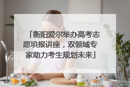 衡阳爱尔举办高考志愿填报讲座，双领域专家助力考生规划未来