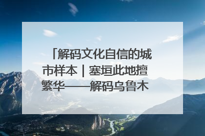 解码文化自信的城市样本｜塞垣此地擅繁华——解码乌鲁木齐的文化自信样本