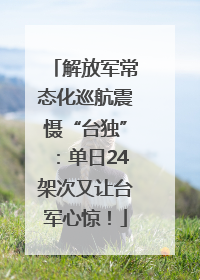 解放军常态化巡航震慑“台独”：单日24架次又让台军心惊！