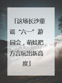 这场长沙童谣“六一”游园会，萌娃把方言玩出新高度