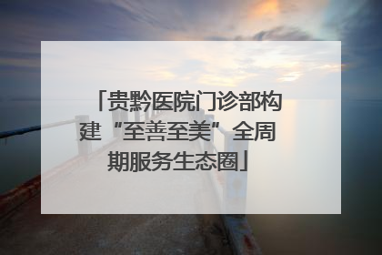 贵黔医院门诊部构建“至善至美”全周期服务生态圈