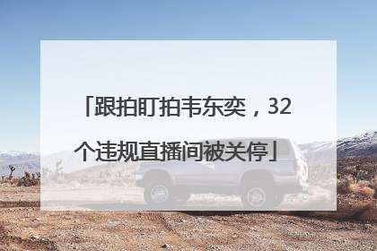 跟拍盯拍韦东奕，32个违规直播间被关停