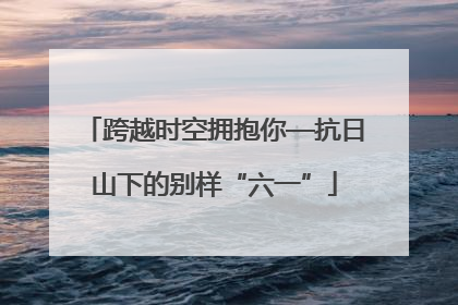 跨越时空拥抱你—抗日山下的别样“六一”