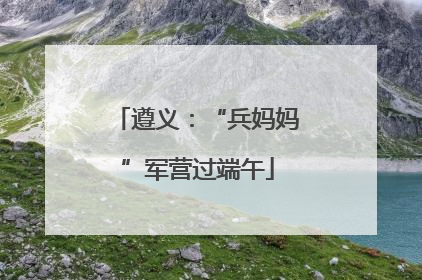 遵义：“兵妈妈”军营过端午