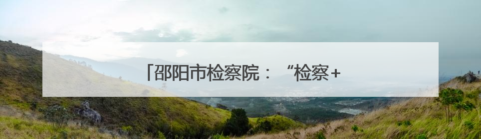 邵阳市检察院：“检察+医疗”让司法更有温情