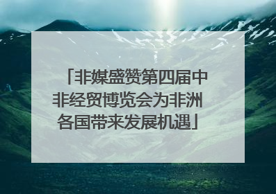 非媒盛赞第四届中非经贸博览会为非洲各国带来发展机遇