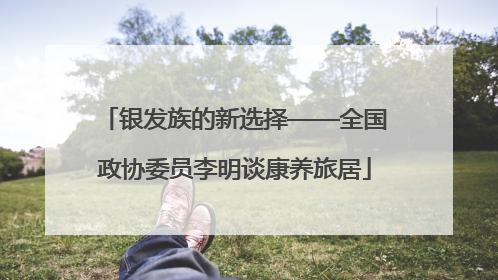 银发族的新选择——全国政协委员李明谈康养旅居