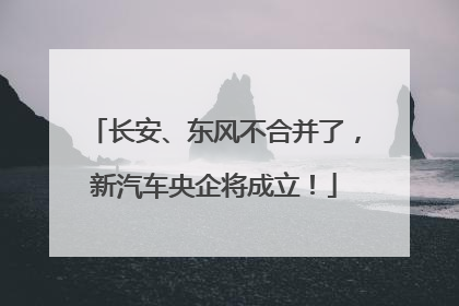 长安、东风不合并了，新汽车央企将成立！