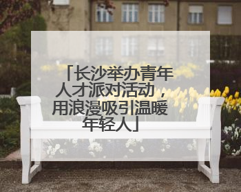 长沙举办青年人才派对活动，用浪漫吸引温暖年轻人