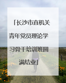 长沙市直机关青年党员理论学习骨干培训班圆满结业