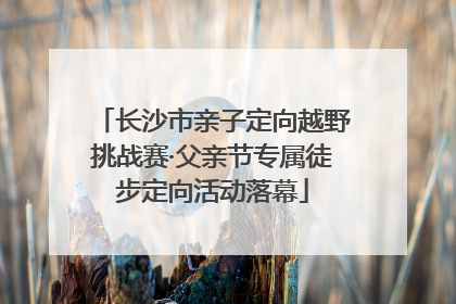长沙市亲子定向越野挑战赛·父亲节专属徒步定向活动落幕