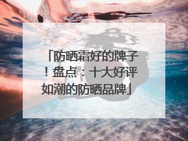 防晒霜好的牌子！盘点：十大好评如潮的防晒品牌