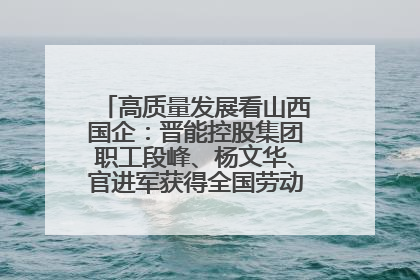 高质量发展看山西国企：晋能控股集团职工段峰、杨文华、官进军获得全国劳动模范荣誉称号