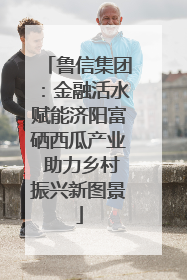 鲁信集团：金融活水赋能济阳富硒西瓜产业 助力乡村振兴新图景