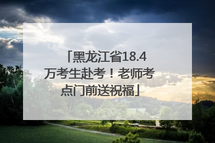 黑龙江省18.4万考生赴考！老师考点门前送祝福