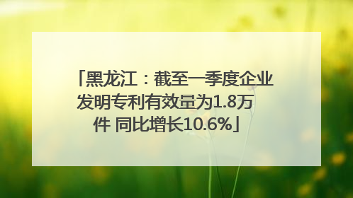 黑龙江：截至一季度企业发明专利有效量为1.8万件 同比增长10.6%