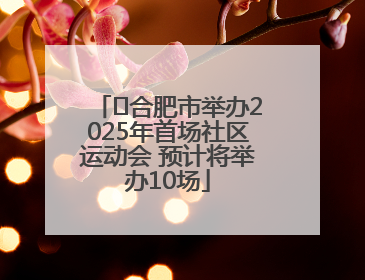 ﻿合肥市举办2025年首场社区运动会 预计将举办10场
